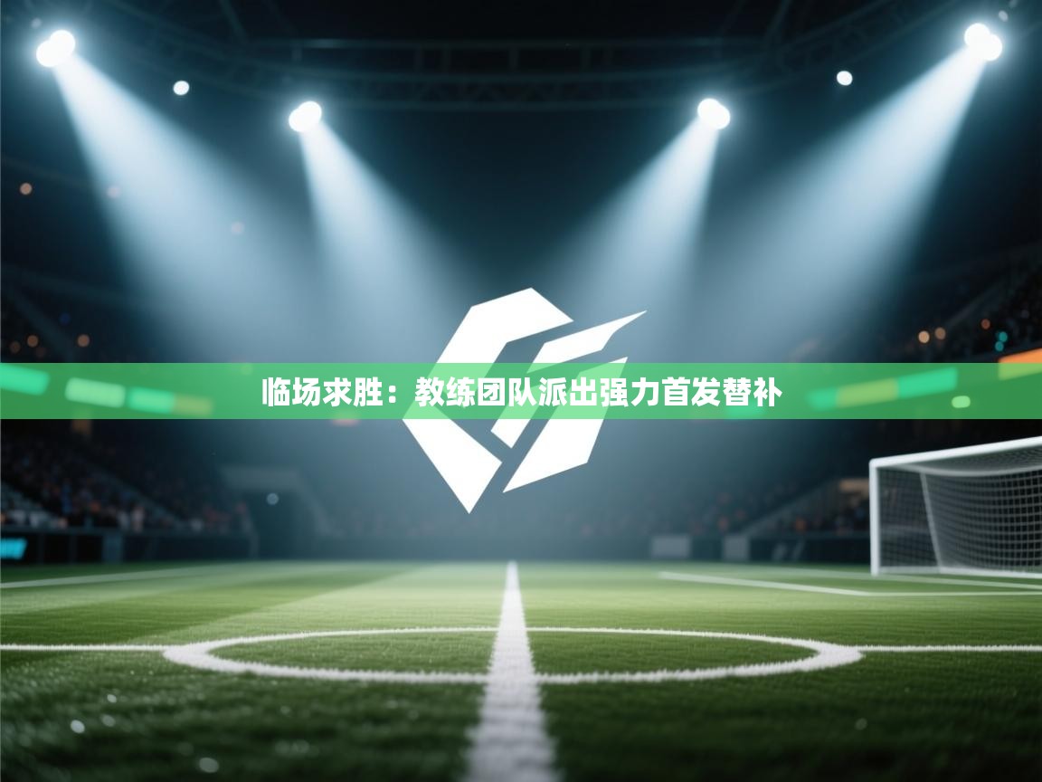 临场求胜：教练团队派出强力首发替补  第2张