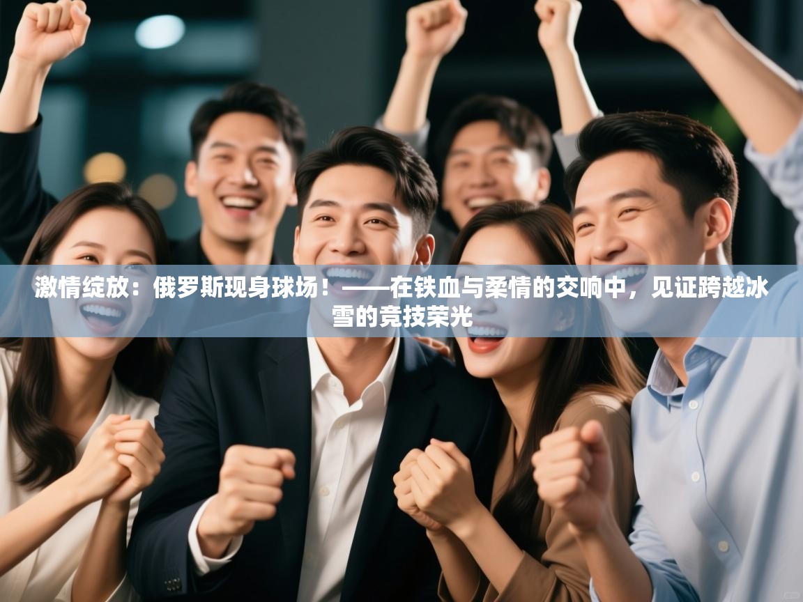 激情绽放:俄罗斯现身球场!——在铁血与柔情的交响中,见证跨越冰雪的竞技荣光