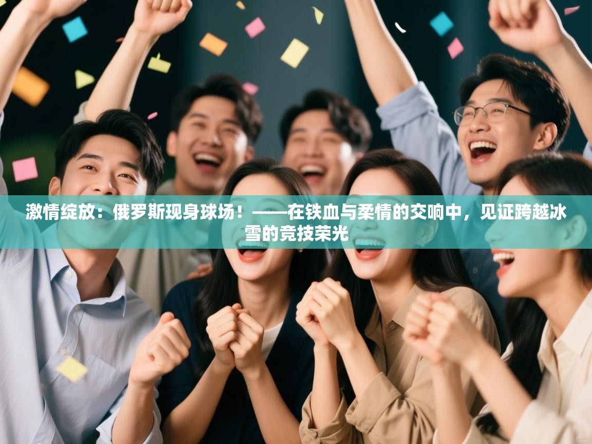激情绽放:俄罗斯现身球场!——在铁血与柔情的交响中,见证跨越冰雪的竞技荣光